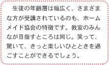 　生徒の年齢層は幅広く、さまざまな方が受講されているのも、ホームメイドクッキングの特徴です。教室のみんなが目指すところは同じ。笑って、驚いて、きっと楽しいひとときを過ごすことができるでしょう。