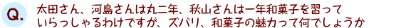 太田さん、河島さんは丸二年、秋山さんは一年和菓子を習っていらっしゃるわけですが、ズバリ、和菓子の魅力って何でしょうか。