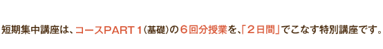 短期集中講座は、コースPART1（基礎）の6回分授業を、「2日間」でこなす特別講座です。