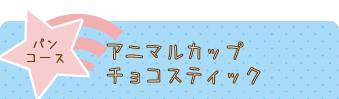 パンコース、アニマルカップ／チョコスティック